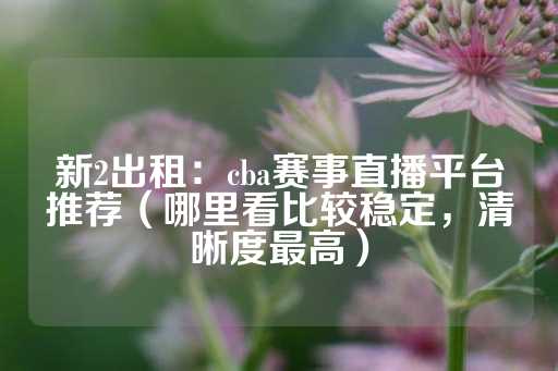 新2出租：cba赛事直播平台推荐（哪里看比较稳定，清晰度最高）-第1张图片-皇冠信用盘出租