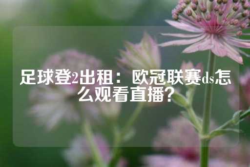 足球登2出租：欧冠联赛ds怎么观看直播？-第1张图片-皇冠信用盘出租