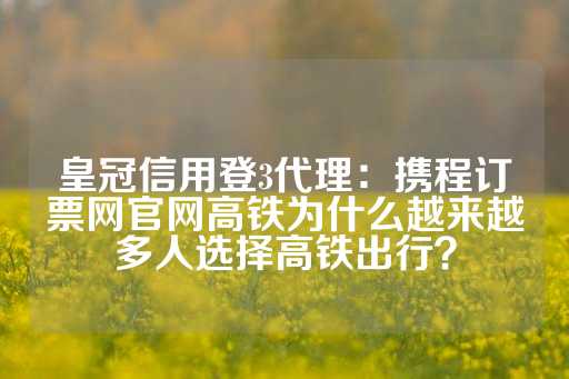 皇冠信用登3代理：携程订票网官网高铁为什么越来越多人选择高铁出行？