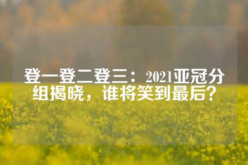 登一登二登三：2021亚冠分组揭晓，谁将笑到最后？