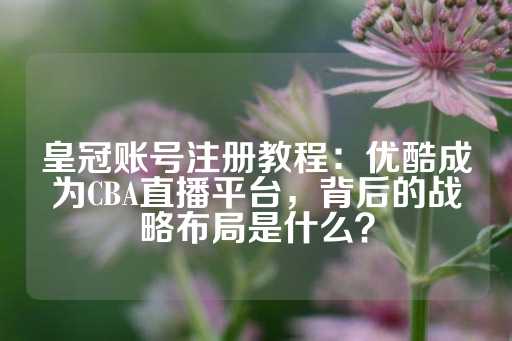 皇冠账号注册教程：优酷成为CBA直播平台，背后的战略布局是什么？