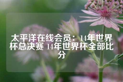 太平洋在线会员：14年世界杯总决赛 14年世界杯全部比分-第1张图片-皇冠信用盘出租