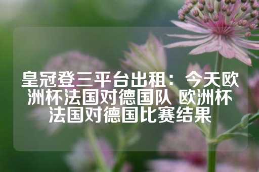 皇冠登三平台出租：今天欧洲杯法国对德国队 欧洲杯法国对德国比赛结果-第1张图片-皇冠信用盘出租