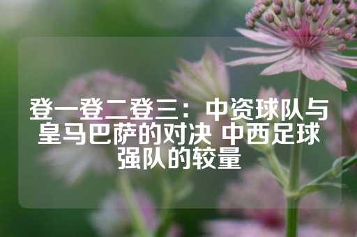 登一登二登三：中资球队与皇马巴萨的对决 中西足球强队的较量