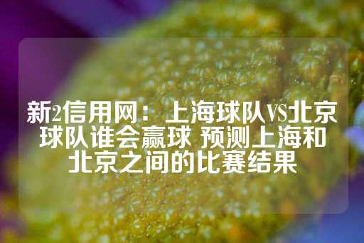 新2信用网：上海球队VS北京球队谁会赢球 预测上海和北京之间的比赛结果