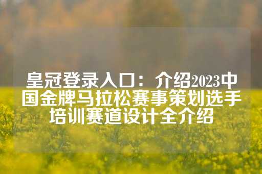 皇冠登录入口：介绍2023中国金牌马拉松赛事策划选手培训赛道设计全介绍