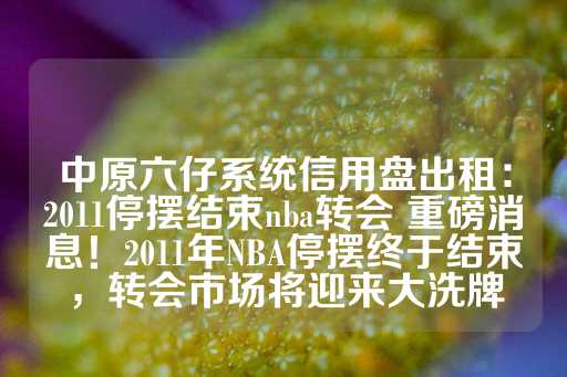 中原六仔系统信用盘出租：2011停摆结束nba转会 重磅消息！2011年NBA停摆终于结束，转会市场将迎来大洗牌