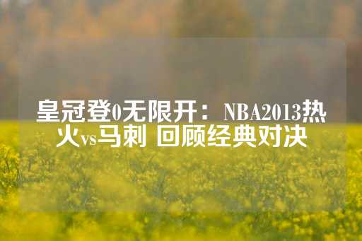 皇冠登0无限开：NBA2013热火vs马刺 回顾经典对决-第1张图片-皇冠信用盘出租