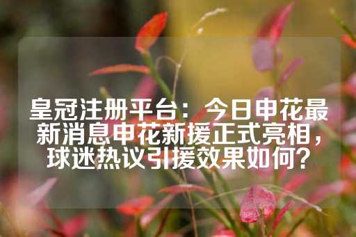 皇冠注册平台：今日申花最新消息申花新援正式亮相，球迷热议引援效果如何？-第1张图片-皇冠信用盘出租