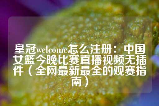 皇冠welcome怎么注册：中国女篮今晚比赛直播视频无插件（全网最新最全的观赛指南）