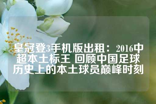 皇冠登3手机版出租：2016中超本土标王 回顾中国足球历史上的本土球员巅峰时刻