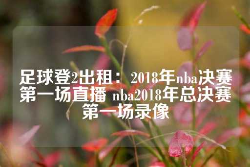 足球登2出租：2018年nba决赛第一场直播 nba2018年总决赛第一场录像-第1张图片-皇冠信用盘出租