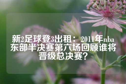 新2足球登3出租：2011年nba东部半决赛第六场回顾谁将晋级总决赛？