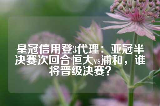 皇冠信用登3代理：亚冠半决赛次回合恒大vs浦和，谁将晋级决赛？-第1张图片-皇冠信用盘出租