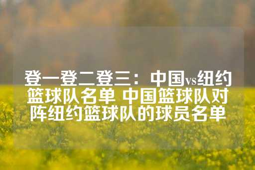 登一登二登三：中国vs纽约篮球队名单 中国篮球队对阵纽约篮球队的球员名单-第1张图片-皇冠信用盘出租