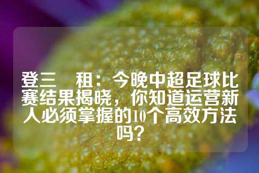 登三岀租：今晚中超足球比赛结果揭晓，你知道运营新人必须掌握的10个高效方法吗？-第1张图片-皇冠信用盘出租