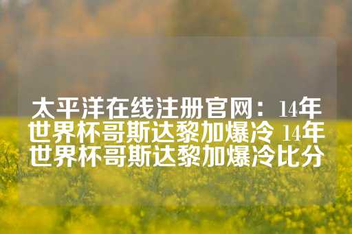 太平洋在线注册官网：14年世界杯哥斯达黎加爆冷 14年世界杯哥斯达黎加爆冷比分