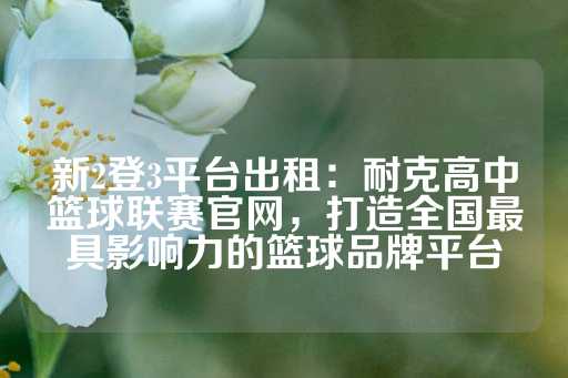 新2登3平台出租：耐克高中篮球联赛官网，打造全国最具影响力的篮球品牌平台