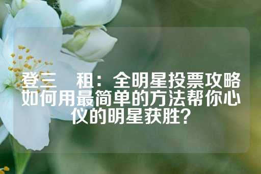 登三岀租：全明星投票攻略如何用最简单的方法帮你心仪的明星获胜？-第1张图片-皇冠信用盘出租