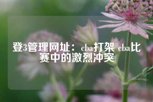 登3管理网址：cba打架 cba比赛中的激烈冲突