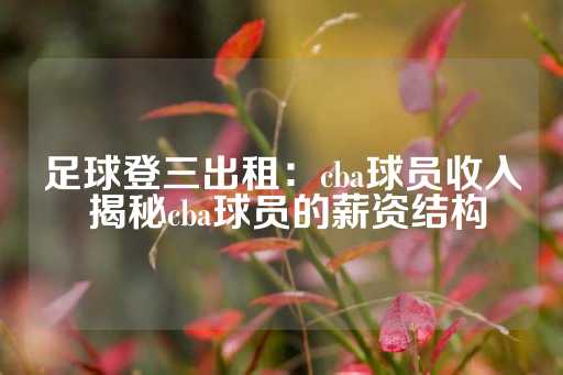 足球登三出租：cba球员收入 揭秘cba球员的薪资结构