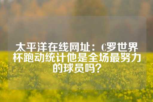 太平洋在线网址：C罗世界杯跑动统计他是全场最努力的球员吗？