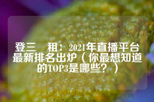 登三岀租：2021年直播平台最新排名出炉（你最想知道的TOP3是哪些？）