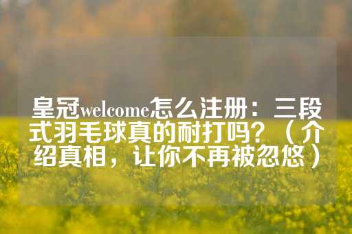 皇冠welcome怎么注册：三段式羽毛球真的耐打吗？（介绍真相，让你不再被忽悠）-第1张图片-皇冠信用盘出租