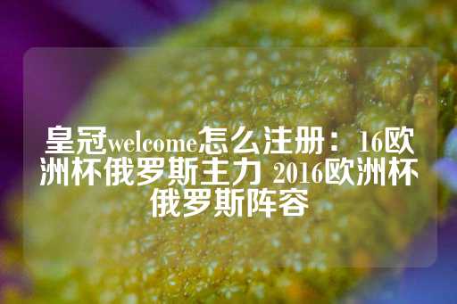 皇冠welcome怎么注册：16欧洲杯俄罗斯主力 2016欧洲杯俄罗斯阵容