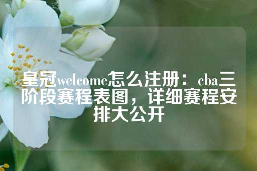 皇冠welcome怎么注册：cba三阶段赛程表图，详细赛程安排大公开