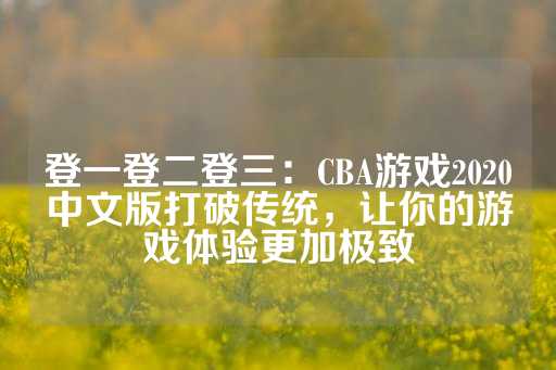 登一登二登三：CBA游戏2020中文版打破传统，让你的游戏体验更加极致