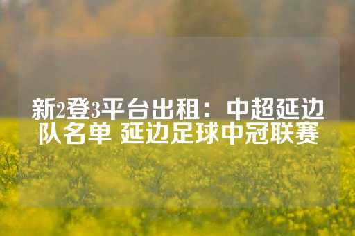 新2登3平台出租：中超延边队名单 延边足球中冠联赛-第1张图片-皇冠信用盘出租