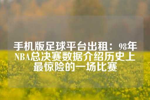 手机版足球平台出租：98年NBA总决赛数据介绍历史上最惊险的一场比赛