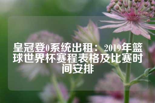 皇冠登0系统出租：2019年篮球世界杯赛程表格及比赛时间安排-第1张图片-皇冠信用盘出租