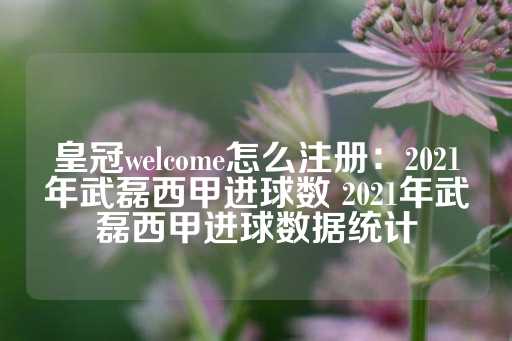 皇冠welcome怎么注册：2021年武磊西甲进球数 2021年武磊西甲进球数据统计-第1张图片-皇冠信用盘出租