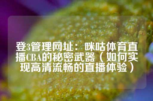 登3管理网址：咪咕体育直播CBA的秘密武器（如何实现高清流畅的直播体验）