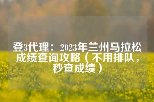 登3代理：2023年兰州马拉松成绩查询攻略（不用排队，秒查成绩）