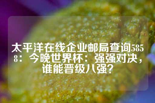 太平洋在线企业邮局查询5858：今晚世界杯：强强对决，谁能晋级八强？