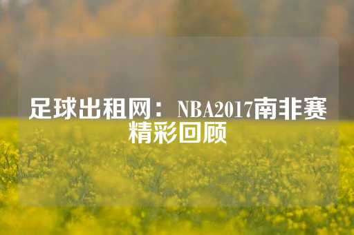 足球出租网：NBA2017南非赛精彩回顾