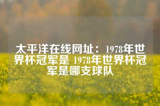 太平洋在线网址：1978年世界杯冠军是 1978年世界杯冠军是哪支球队-第1张图片-皇冠信用盘出租