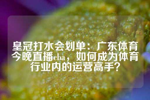 皇冠打水会划单：广东体育今晚直播cba，如何成为体育行业内的运营高手？-第1张图片-皇冠信用盘出租