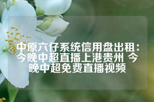 中原六仔系统信用盘出租：今晚中超直播上港贵州 今晚中超免费直播视频