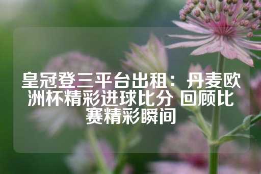 皇冠登三平台出租：丹麦欧洲杯精彩进球比分 回顾比赛精彩瞬间