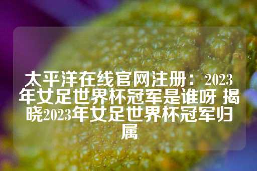 太平洋在线官网注册：2023年女足世界杯冠军是谁呀 揭晓2023年女足世界杯冠军归属-第1张图片-皇冠信用盘出租