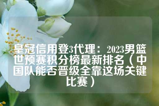 皇冠信用登3代理：2023男篮世预赛积分榜最新排名（中国队能否晋级全靠这场关键比赛）-第1张图片-皇冠信用盘出租