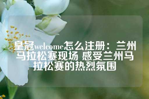 皇冠welcome怎么注册：兰州马拉松赛现场 感受兰州马拉松赛的热烈氛围