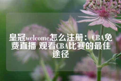 皇冠welcome怎么注册：CBA免费直播 观看CBA比赛的最佳途径