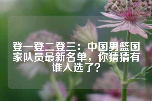 登一登二登三：中国男篮国家队员最新名单，你猜猜有谁入选了？