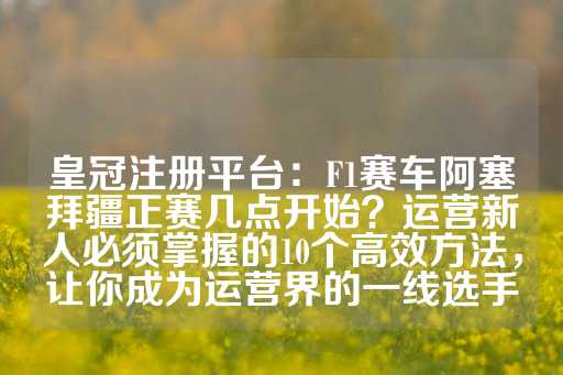 皇冠注册平台：F1赛车阿塞拜疆正赛几点开始？运营新人必须掌握的10个高效方法，让你成为运营界的一线选手