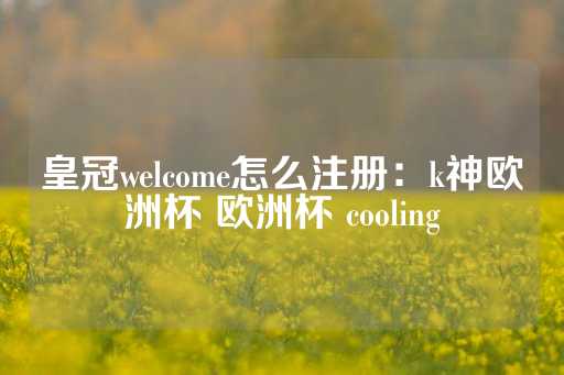 皇冠welcome怎么注册：k神欧洲杯 欧洲杯 cooling